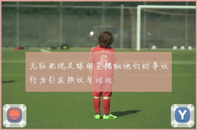 无耻犯规足球明星揭秘他们的争议行为引发热议与讨论