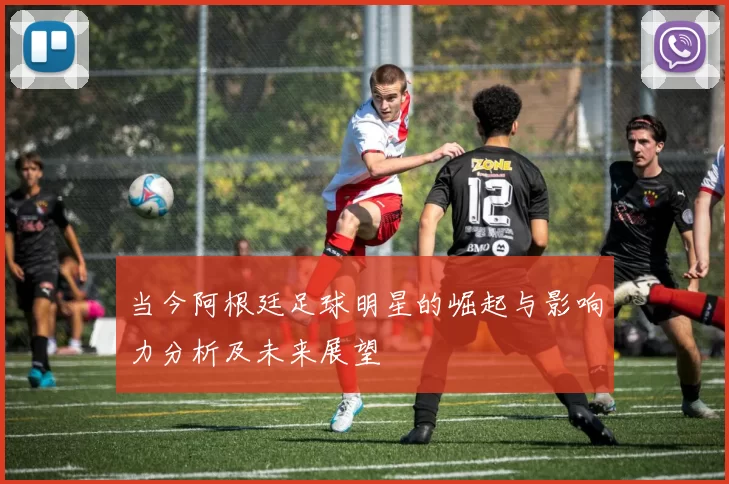 当今阿根廷足球明星的崛起与影响力分析及未来展望