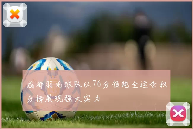 成都羽毛球队以76分领跑全运会积分榜展现强大实力