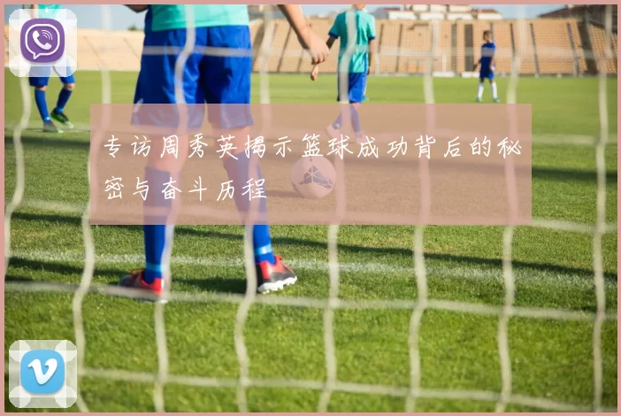专访周秀英揭示篮球成功背后的秘密与奋斗历程