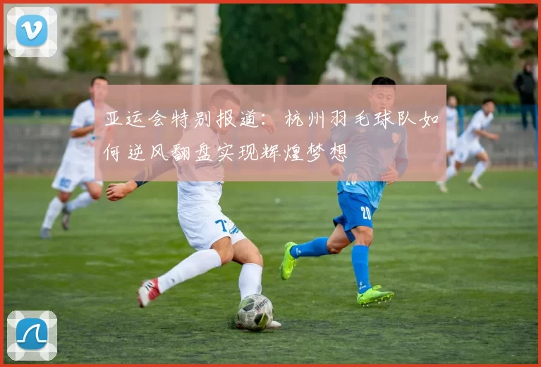 亚运会特别报道：杭州羽毛球队如何逆风翻盘实现辉煌梦想